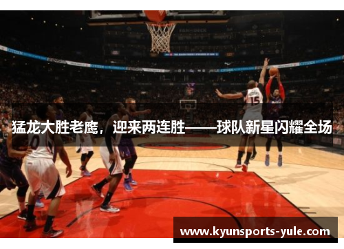 猛龙大胜老鹰，迎来两连胜——球队新星闪耀全场