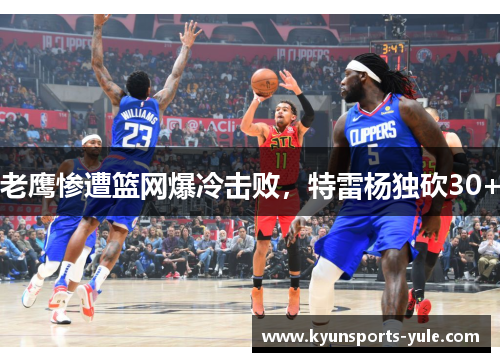 老鹰惨遭篮网爆冷击败，特雷杨独砍30+