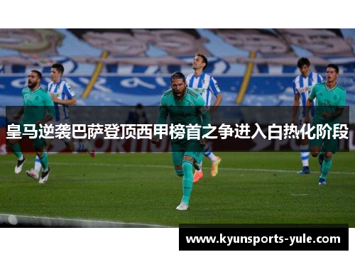 皇马逆袭巴萨登顶西甲榜首之争进入白热化阶段