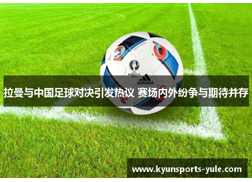 拉曼与中国足球对决引发热议 赛场内外纷争与期待并存