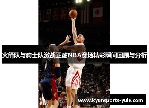 火箭队与骑士队激战正酣NBA赛场精彩瞬间回顾与分析