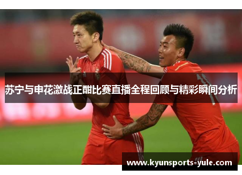苏宁与申花激战正酣比赛直播全程回顾与精彩瞬间分析